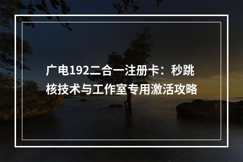 广电192二合一注册卡：秒跳核技术与工作室专用激活攻略