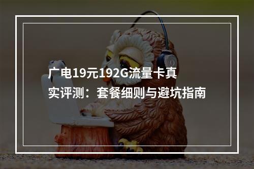 广电19元192G流量卡真实评测：套餐细则与避坑指南