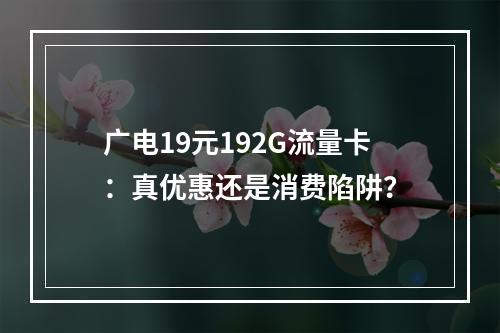 广电19元192G流量卡：真优惠还是消费陷阱？