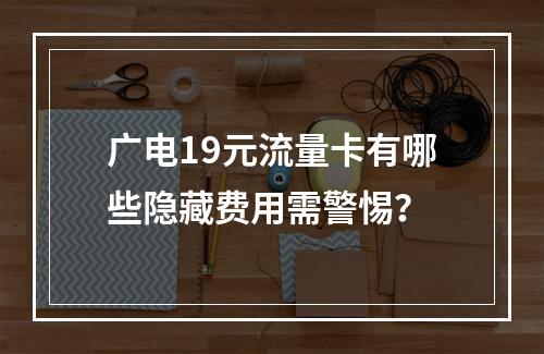 广电19元流量卡有哪些隐藏费用需警惕？