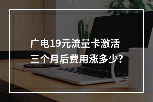 广电19元流量卡激活三个月后费用涨多少？