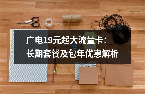 广电19元起大流量卡：长期套餐及包年优惠解析