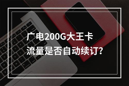 广电200G大王卡流量是否自动续订？