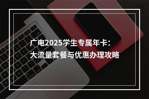 广电2025学生专属年卡：大流量套餐与优惠办理攻略