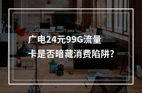 广电24元99G流量卡是否暗藏消费陷阱？