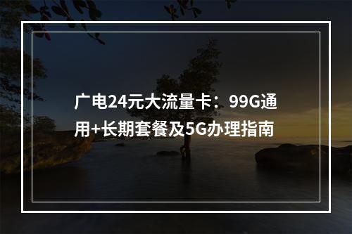 广电24元大流量卡：99G通用+长期套餐及5G办理指南