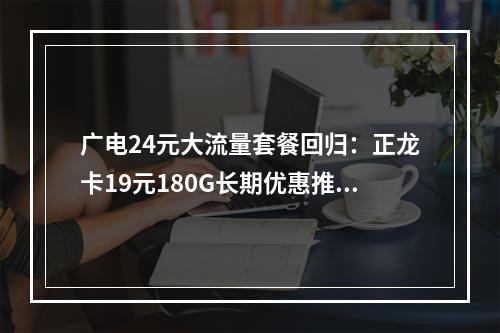 广电24元大流量套餐回归：正龙卡19元180G长期优惠推荐
