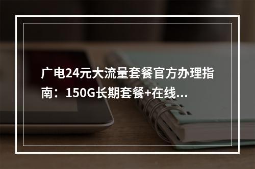 广电24元大流量套餐官方办理指南：150G长期套餐+在线选号