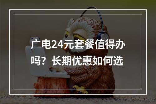 广电24元套餐值得办吗？长期优惠如何选