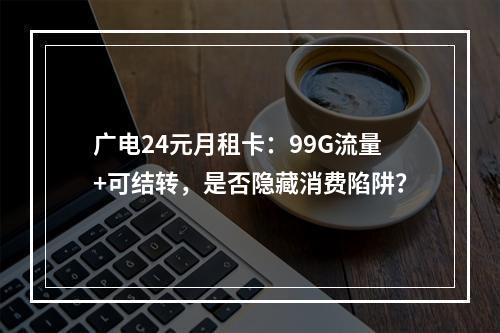 广电24元月租卡：99G流量+可结转，是否隐藏消费陷阱？