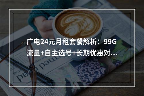 广电24元月租套餐解析：99G流量+自主选号+长期优惠对比