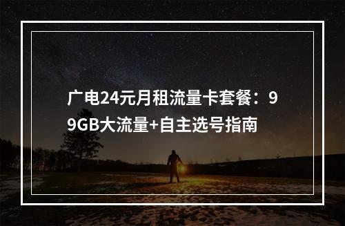 广电24元月租流量卡套餐：99GB大流量+自主选号指南
