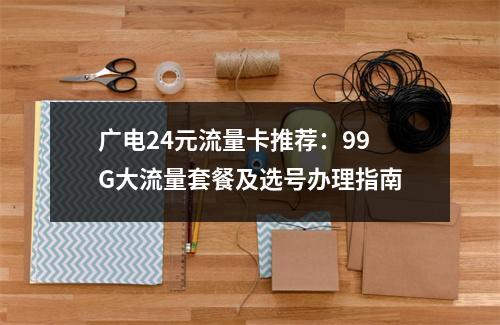 广电24元流量卡推荐：99G大流量套餐及选号办理指南