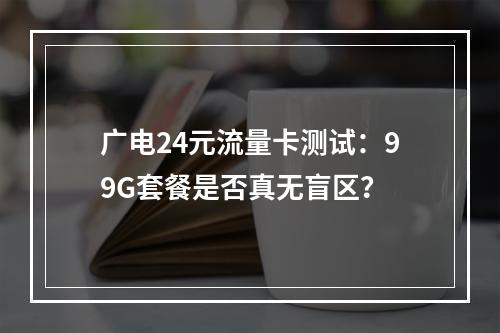 广电24元流量卡测试：99G套餐是否真无盲区？
