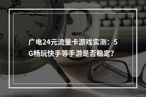 广电24元流量卡游戏实测：5G畅玩快手等手游是否稳定？