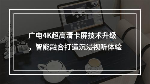 广电4K超高清卡屏技术升级，智能融合打造沉浸视听体验