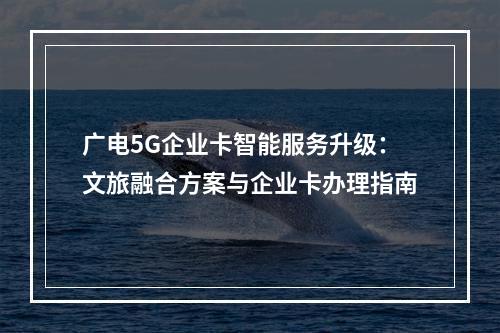 广电5G企业卡智能服务升级：文旅融合方案与企业卡办理指南