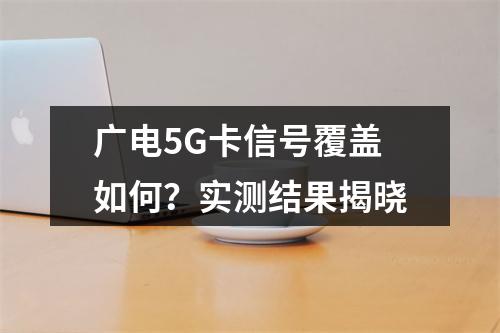 广电5G卡信号覆盖如何？实测结果揭晓