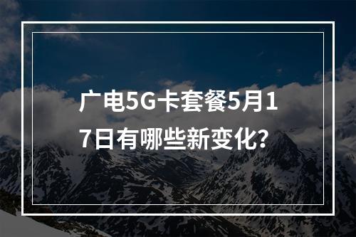 广电5G卡套餐5月17日有哪些新变化？