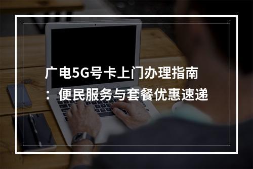 广电5G号卡上门办理指南：便民服务与套餐优惠速递