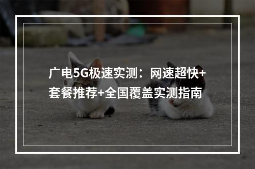 广电5G极速实测：网速超快+套餐推荐+全国覆盖实测指南