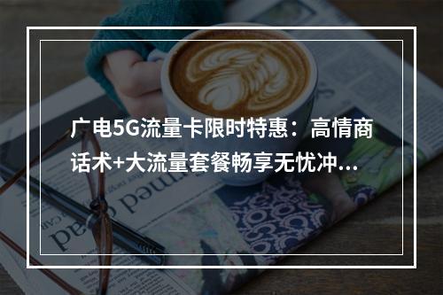 广电5G流量卡限时特惠：高情商话术+大流量套餐畅享无忧冲浪
