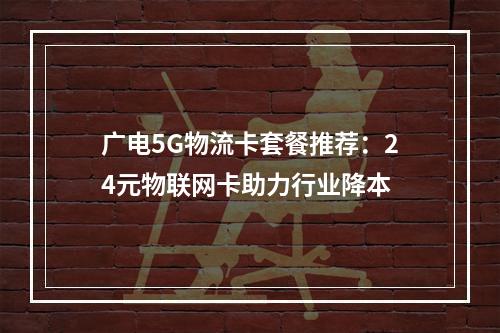 广电5G物流卡套餐推荐：24元物联网卡助力行业降本