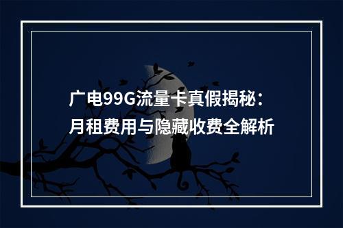 广电99G流量卡真假揭秘：月租费用与隐藏收费全解析