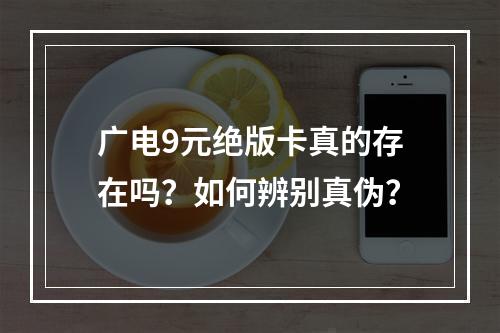 广电9元绝版卡真的存在吗？如何辨别真伪？