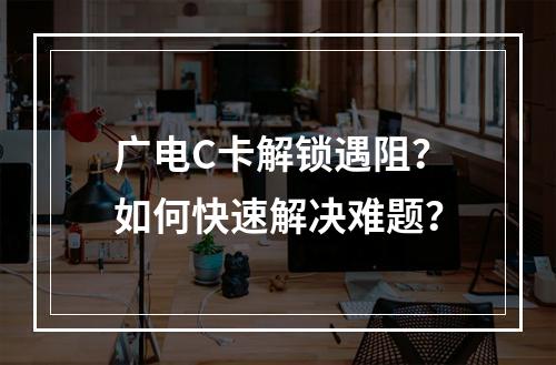 广电C卡解锁遇阻？如何快速解决难题？
