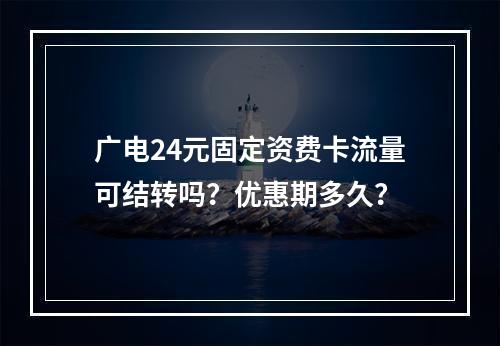 广电24元固定资费卡流量可结转吗？优惠期多久？