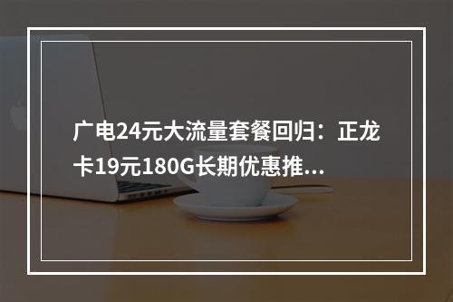 广电24元大流量套餐回归：正龙卡19元180G长期优惠推荐