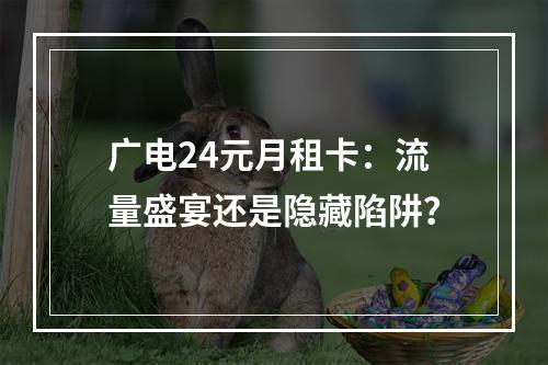 广电24元月租卡：流量盛宴还是隐藏陷阱？