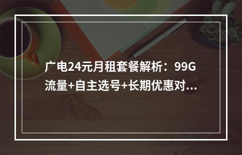 广电24元月租套餐解析：99G流量+自主选号+长期优惠对比