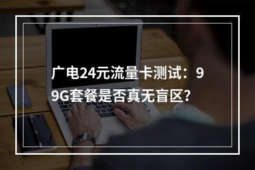 广电24元流量卡测试：99G套餐是否真无盲区？