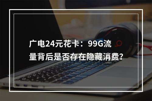 广电24元花卡：99G流量背后是否存在隐藏消费？
