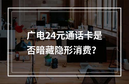 广电24元通话卡是否暗藏隐形消费？