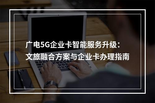 广电5G企业卡智能服务升级：文旅融合方案与企业卡办理指南
