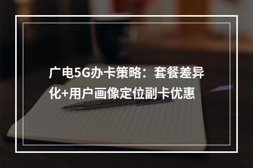 广电5G办卡策略：套餐差异化+用户画像定位副卡优惠