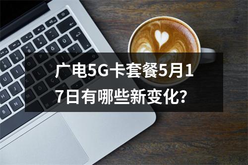 广电5G卡套餐5月17日有哪些新变化？