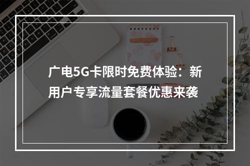 广电5G卡限时免费体验：新用户专享流量套餐优惠来袭