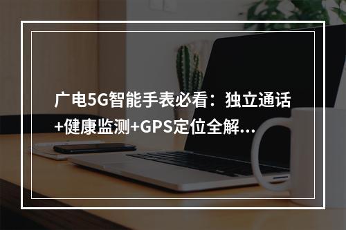 广电5G智能手表必看：独立通话+健康监测+GPS定位全解析