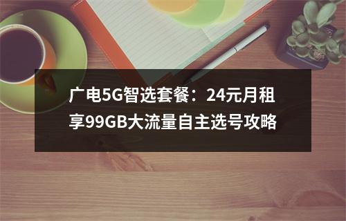 广电5G智选套餐：24元月租享99GB大流量自主选号攻略