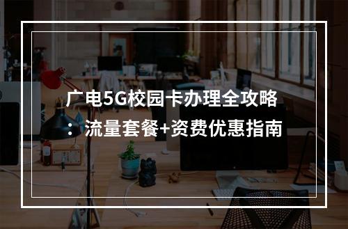 广电5G校园卡办理全攻略：流量套餐+资费优惠指南