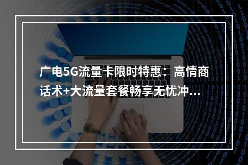 广电5G流量卡限时特惠：高情商话术+大流量套餐畅享无忧冲浪