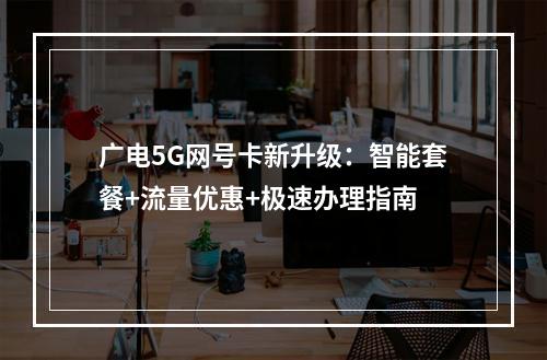 广电5G网号卡新升级：智能套餐+流量优惠+极速办理指南