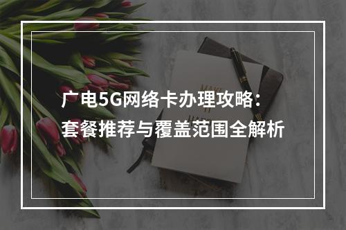 广电5G网络卡办理攻略：套餐推荐与覆盖范围全解析