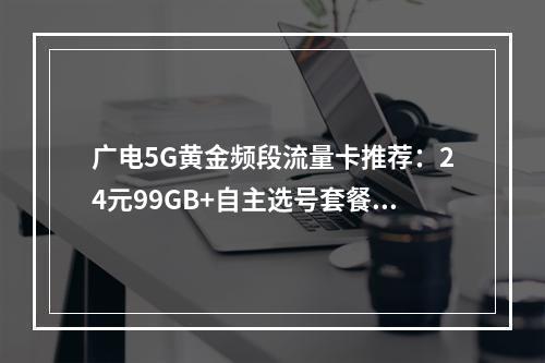 广电5G黄金频段流量卡推荐：24元99GB+自主选号套餐首选