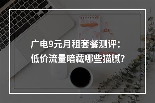 广电9元月租套餐测评：低价流量暗藏哪些猫腻？