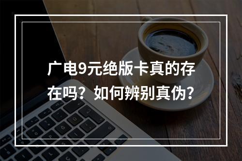 广电9元绝版卡真的存在吗？如何辨别真伪？